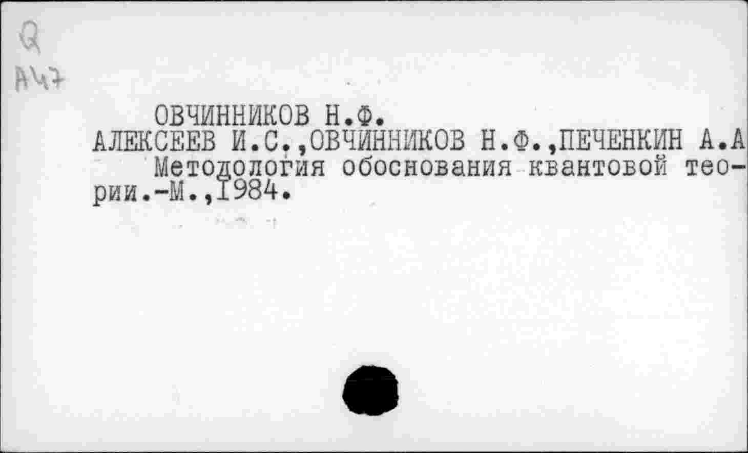 ﻿
ОВЧИННИКОВ Н.Ф.
АЛЕКСЕЕВ И.С.,ОВЧИННИКОВ Н.Ф.»ПЕЧЕНКИН А.А Методология обоснования квантовой теории.-М. ,1984.